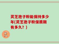 灵芝孢子粉能保持多少年(灵芝孢子粉保质期有多久？)