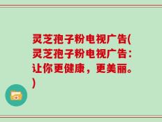 灵芝孢子粉电视广告(灵芝孢子粉电视广告：让你更健康，更美丽。)