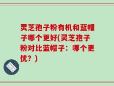 灵芝孢子粉有机和蓝帽子哪个更好(灵芝孢子粉对比蓝帽子：哪个更优？)
