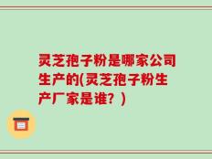 灵芝孢子粉是哪家公司生产的(灵芝孢子粉生产厂家是谁？)
