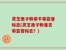 灵芝孢子粉带不带监冒标志(灵芝孢子粉是否带监管标志？)
