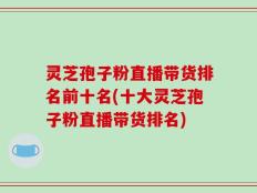 灵芝孢子粉直播带货排名前十名(十大灵芝孢子粉直播带货排名)