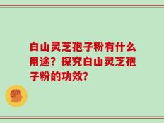 白山灵芝孢子粉有什么用途？探究白山灵芝孢子粉的功效？