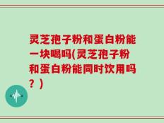 灵芝孢子粉和蛋白粉能一块喝吗(灵芝孢子粉和蛋白粉能同时饮用吗？)