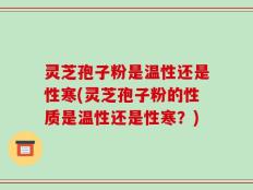 灵芝孢子粉是温性还是性寒(灵芝孢子粉的性质是温性还是性寒？)