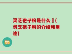 灵芝孢子粉是什么咮(灵芝孢子粉的介绍和用途)