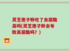 灵芝孢子粉吃了会尿酸高吗(灵芝孢子粉会导致高尿酸吗？)