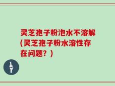 灵芝孢子粉泡水不溶解(灵芝孢子粉水溶性存在问题？)