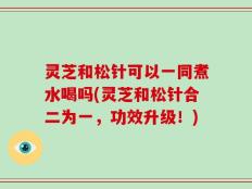 灵芝和松针可以一同煮水喝吗(灵芝和松针合二为一，功效升级！)