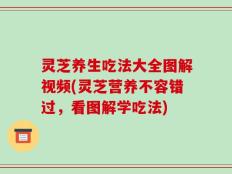 灵芝养生吃法大全图解视频(灵芝营养不容错过，看图解学吃法)