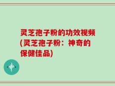 灵芝孢子粉的功效视频(灵芝孢子粉：神奇的保健佳品)