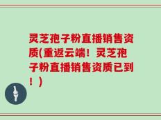 灵芝孢子粉直播销售资质(重返云端！灵芝孢子粉直播销售资质已到！)
