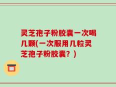 灵芝孢子粉胶囊一次喝几颗(一次服用几粒灵芝孢子粉胶囊？)
