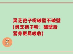 灵芝孢子粉破壁不破壁(灵芝孢子粉：破壁后营养更易吸收)