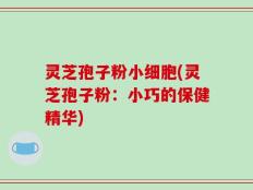 灵芝孢子粉小细胞(灵芝孢子粉：小巧的保健精华)