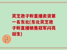 灵芝孢子粉直播卖货第一名东北(东北灵芝孢子粉直播销售冠军闪亮诞生)