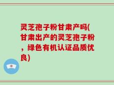灵芝孢子粉甘肃产吗(甘肃出产的灵芝孢子粉，绿色有机认证品质优良)