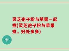 灵芝孢子粉与苹果一起煮(灵芝孢子粉与苹果煮，好处多多)