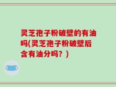 灵芝孢子粉破壁的有油吗(灵芝孢子粉破壁后含有油分吗？)