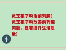 灵芝孢子粉治前列腺(灵芝孢子粉改善前列腺问题，显著提升生活质量)
