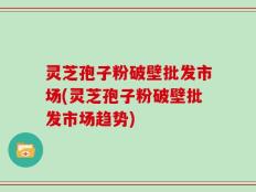灵芝孢子粉破壁批发市场(灵芝孢子粉破壁批发市场趋势)