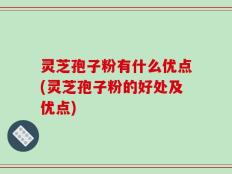 灵芝孢子粉有什么优点(灵芝孢子粉的好处及优点)