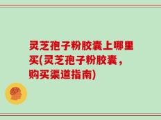 灵芝孢子粉胶囊上哪里买(灵芝孢子粉胶囊，购买渠道指南)
