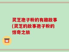 灵芝孢子粉的有趣故事(灵芝的故事孢子粉的惊奇之旅