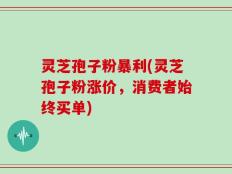 灵芝孢子粉暴利(灵芝孢子粉涨价，消费者始终买单)