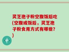 灵芝孢子粉空腹饭后吃(空腹或饭后，灵芝孢子粉食用方式有哪些？)