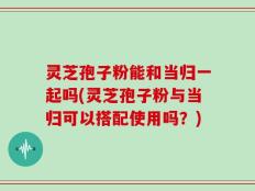 灵芝孢子粉能和当归一起吗(灵芝孢子粉与当归可以搭配使用吗？)