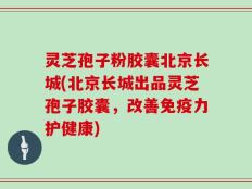 灵芝孢子粉胶囊北京长城(北京长城出品灵芝孢子胶囊，改善免疫力护健康)
