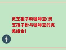 灵芝孢子粉咖啡豆(灵芝孢子粉与咖啡豆的完美结合)