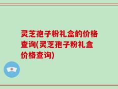 灵芝孢子粉礼盒的价格查询(灵芝孢子粉礼盒价格查询)