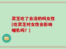 灵芝吃了会没奶吗女性(吃灵芝对女性会影响哺乳吗？)
