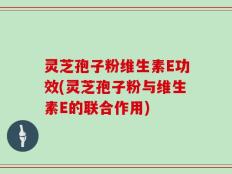 灵芝孢子粉维生素E功效(灵芝孢子粉与维生素E的联合作用)