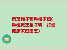 灵芝孢子粉种植家庭(种植灵芝孢子粉，打造健康家庭园艺)