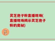 灵芝孢子粉直播现场(直播现场揭示灵芝孢子粉的奥秘)