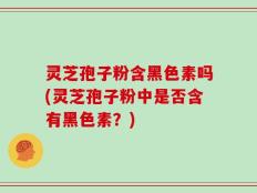 灵芝孢子粉含黑色素吗(灵芝孢子粉中是否含有黑色素？)