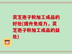 灵芝孢子粉加工成品的好处(提升免疫力，灵芝孢子粉加工成品的益处)