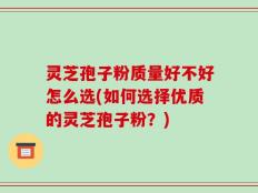 灵芝孢子粉质量好不好怎么选(如何选择优质的灵芝孢子粉？)