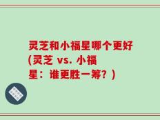 灵芝和小福星哪个更好(灵芝 vs. 小福星：谁更胜一筹？)