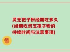 灵芝孢子粉经期吃多久(经期吃灵芝孢子粉的持续时间与注意事项)