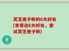 灵芝孢子粉的6大好处(享受这6大好处，尝试灵芝孢子粉)