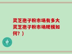 灵芝孢子粉市场有多大灵芝孢子粉市场规模如何？)
