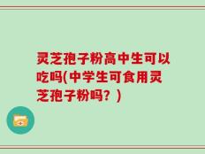 灵芝孢子粉高中生可以吃吗(中学生可食用灵芝孢子粉吗？)