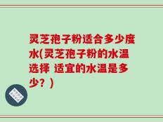 灵芝孢子粉适合多少度水(灵芝孢子粉的水温选择 适宜的水温是多少？)