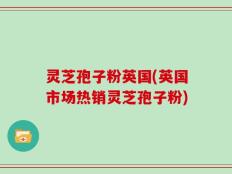 灵芝孢子粉英国(英国市场热销灵芝孢子粉)