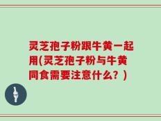 灵芝孢子粉跟牛黄一起用(灵芝孢子粉与牛黄同食需要注意什么？)