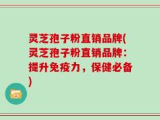 灵芝孢子粉直销品牌(灵芝孢子粉直销品牌：提升免疫力，保健必备)